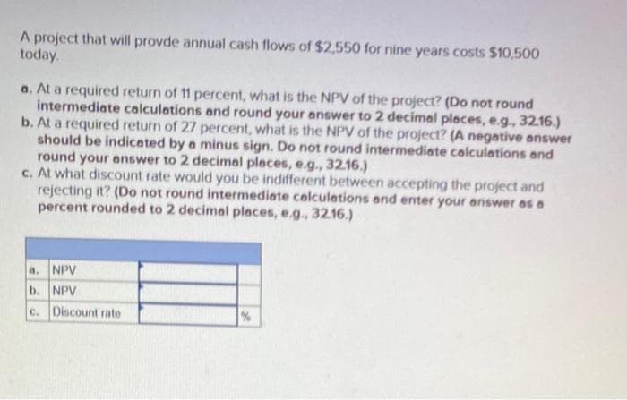 A project that will provde annual cash flows of $2,550 for nine years costs $10,500
today.
a. At a required return of 11 percent, what is the NPV of the project? (Do not round
intermediate calculations and round your answer to 2 decimal places, e.g., 32.16.)
b. At a required return of 27 percent, what is the NPV of the project? (A negative answer
should be indicated by a minus sign. Do not round intermediate calculations and
round your answer to 2 decimal places, e.g., 32.16.)
c. At what discount rate would you be indifferent between accepting the project and
rejecting it? (Do not round intermediate calculations and enter your answer as a
percent rounded to 2 decimal places, e.g., 32.16.)
a. NPV
b. NPV
c. Discount rate