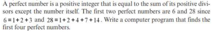 A perfect number is a positive integer that is equal to the sum of its positive divi-
sors except the number itself. The first two perfect numbers are 6 and 28 since
6 =1+2+3 and 28 1+2+4 +7+14. Write a computer program that finds the
first four perfect numbers.
