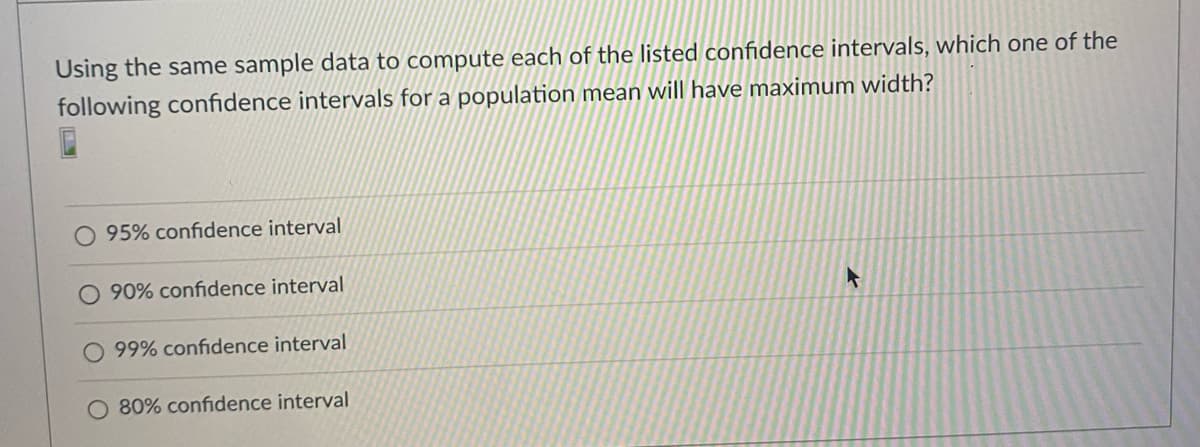 Using the same sample data to compute each of the listed confidence intervals, which one of the
following confidence intervals for a population mean will have maximum width?
O 95% confidence interval
O 90% confidence interval
99% confidence interval
O 80% confidence interval
