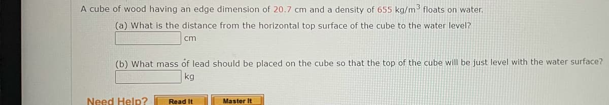 A cube of wood having an edge dimension of 20.7 cm and a density of 655 kg/m³ floats on water.
(a) What is the distance from the horizontal top surface of the cube to the water level?
cm
(b) What mass of lead should be placed on the cube so that the top of the cube will be just level with the water surface?
kg
Need Help?
Read It
Master It
