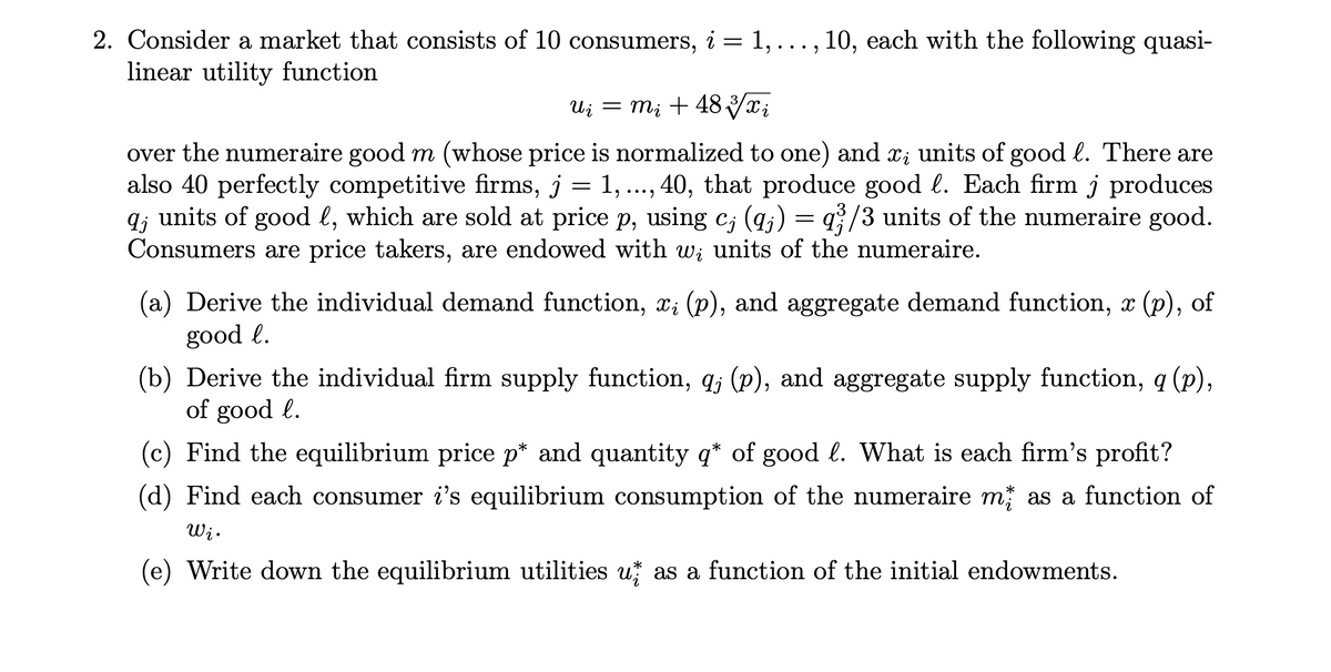 2. Consider a market that consists of 10 consumers, i = 1, ..., 10, each with the following quasi-
linear utility function
Ui = m; + 48 Vx;
over the numeraire good m (whose price is normalized to one) and x; units of good l. There are
also 40 perfectly competitive firms, j = 1, .., 40, that produce good l. Each firm j produces
q; units of good l, which are sold at price p, using c; (q;) = q/3 units of the numeraire good.
Consumers are price takers, are endowed with wi units of the numeraire.
Cj
(a) Derive the individual demand function, x; (p), and aggregate demand function, x
(p), of
good l.
(b) Derive the individual firm supply function, q; (p), and aggregate supply function, q (p),
of good l.
6.
(c) Find the equilibrium price p* and quantity q* of good l. What is each firm's profit?
(d) Find each consumer i's equilibrium consumption of the numeraire m as a function of
Wi.
(e) Write down the equilibrium utilities u as a function of the initial endowments.
