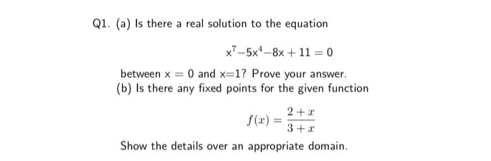 Q1. (a) Is there a real solution to the equation
x7-5x-8x + 11 = 0
between x = 0 and x=1? Prove your answer.
(b) Is there any fixed points for the given function
2 +x
S (x) =
3+ x
Show the details over an appropriate domain.
