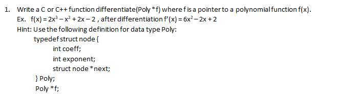 1. Write a C or C++ function differentiate(Poly *f) where fis a pointerto a polynomialfunction f(x).
Ex. f(x) = 2x – x² + 2x – 2 , after differentiation f'(x) = 6x² – 2x + 2
Hint: Use the following definition for data type Poly:
typedef struct node{
int coeff;
int exponent;
struct node *next;
} Poly;
Poly *f;
