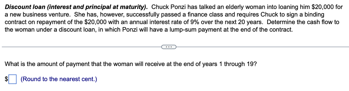 Discount loan (interest and principal at maturity). Chuck Ponzi has talked an elderly woman into loaning him $20,000 for
a new business venture. She has, however, successfully passed a finance class and requires Chuck to sign a binding
contract on repayment of the $20,000 with an annual interest rate of 9% over the next 20 years. Determine the cash flow to
the woman under a discount loan, in which Ponzi will have a lump-sum payment at the end of the contract.
What is the amount of payment that the woman will receive at the end of years 1 through 19?
(Round to the nearest cent.)
$