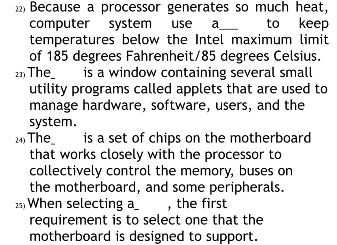 to
keep
22) Because a processor generates so much heat,
computer system use a_____
temperatures below the Intel maximum limit
of 185 degrees Fahrenheit/85 degrees Celsius.
23) The
is a window containing several small
utility programs called applets that are used to
manage hardware, software, users, and the
system.
24) The_
is a set of chips on the motherboard
that works closely with the processor to
collectively control the memory, buses on
the motherboard, and some peripherals.
25) When selecting a_ , the first
requirement is to select one that the
motherboard is designed to support.