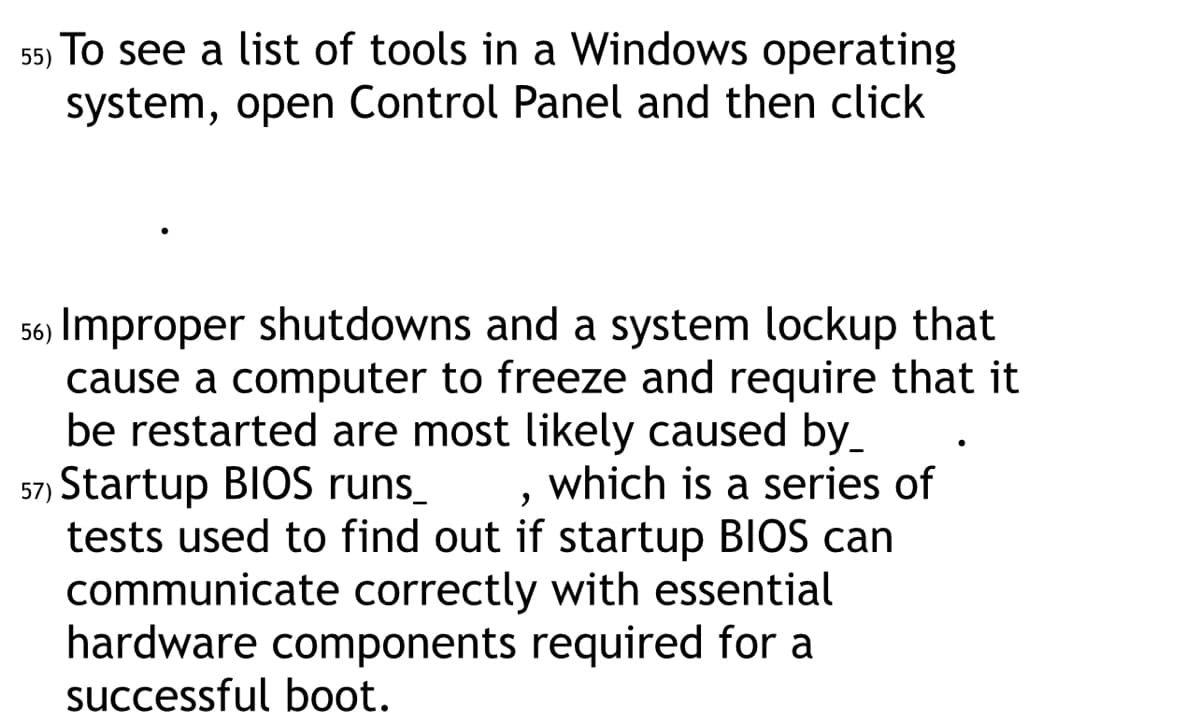 55) To see a list of tools in a Windows operating
system, open Control Panel and then click
56) Improper shutdowns and a system lockup that
cause a computer to freeze and require that it
be restarted are most likely caused by_
57) Startup BIOS runs_
which is a series of
tests used to find out if startup BIOS can
communicate correctly with essential
hardware components required for a
successful boot.
●