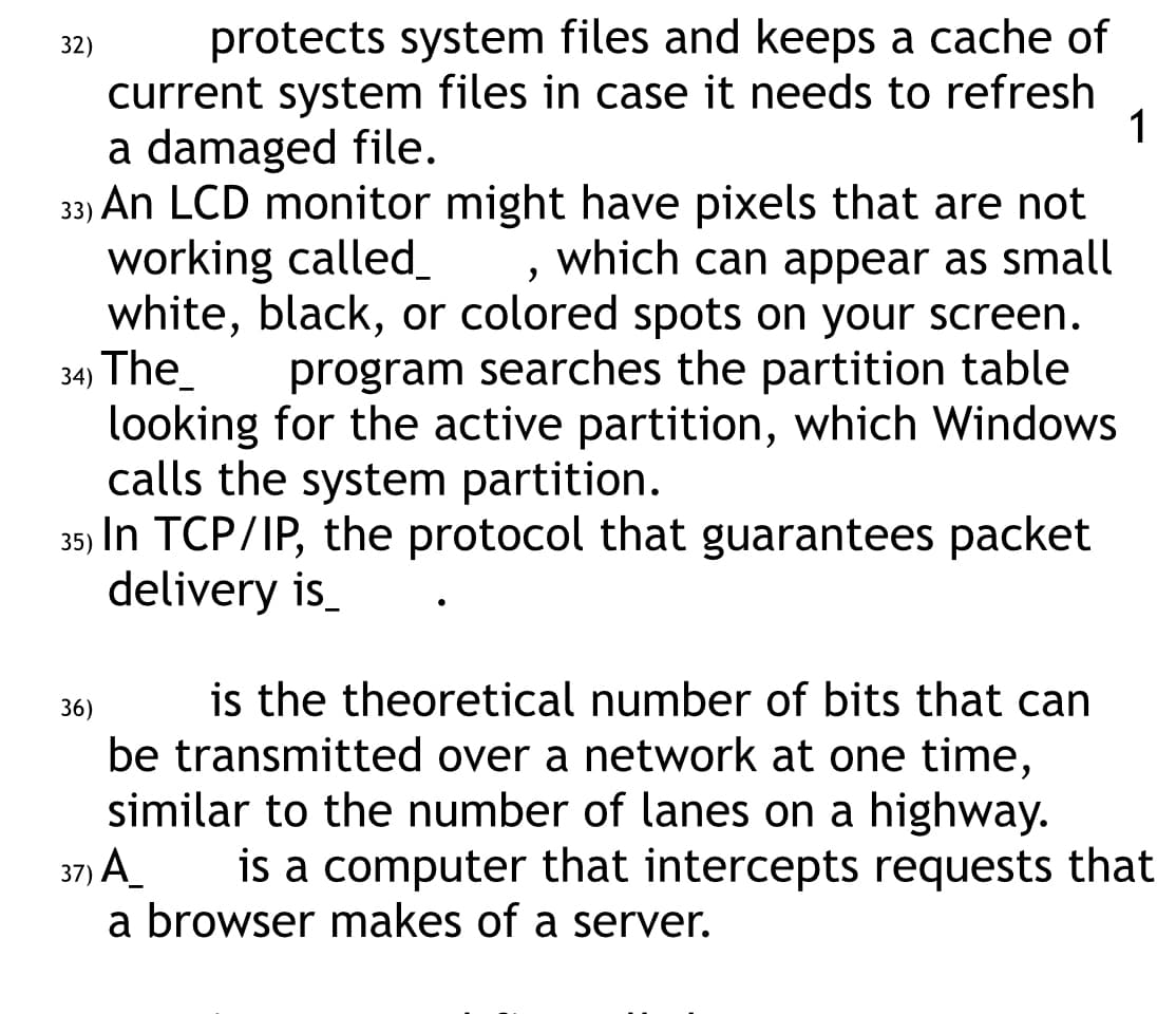 protects system files and keeps a cache of
current system files in case it needs to refresh
a damaged file.
1
33)
"
An LCD monitor might have pixels that are not
working called_ which can appear as small
white, black, or colored spots on your screen.
34) The
program searches the partition table
looking for the active partition, which Windows
calls the system partition.
35) In TCP/IP, the protocol that guarantees packet
delivery is
32)
is the theoretical number of bits that can
be transmitted over a network at one time,
similar to the number of lanes on a highway.
37) A
is a computer that intercepts requests that
a browser makes of a server.
36)