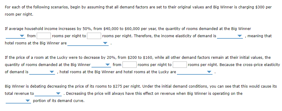 For each of the following scenarios, begin by assuming that all demand factors are set to their original values and Big Winner is charging $300 per
room per night.
If average household income increases by 50%, from $40,000 to $60,000 per year, the quantity of rooms demanded at the Big Winner
rooms per night. Therefore, the income elasticity of demand is
from
rooms per night to
, meaning that
hotel rooms at the Big Winner are
If the price of a room at the Lucky were to decrease by 20%, from $200 to $160, while all other demand factors remain at their initial values, the
quantity of rooms demanded at the Big Winner
from
rooms per night. Because the cross-price elasticity
rooms per night to
of demand is
, hotel rooms at the Big Winner and hotel rooms at the Lucky are
Big Winner is debating decreasing the price of its rooms to $275 per night. Under the initial demand conditions, you can see that this would cause its
total revenue to
▼ . Decreasing the price will always have this effect on revenue when Big Winner is operating on the
portion of its demand curve.