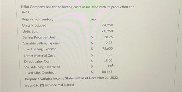 Kilko Company has the following costs associated with its production and
sales.
Beginning Inventory
Units Produced
Units Sold
Selling Price per Unit
Variable Selling Expense
Fixed Selling Expense
Direct Material Cost
Direct Labor Cost
Variable Mfg. Overhead
Fixed Mfg. Overhead
88,665
Prepare a Variable Income Statement as of December 31, 2022.
(round to (2) two decimal places)
n/a
$
$
$
$
64,250
60,950
28.75
2.35
75,600
5.25
15.00
3.00