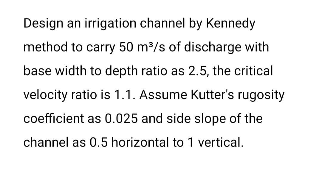 Design an irrigation channel by Kennedy
method to carry 50 m³/s of discharge with
base width to depth ratio as 2.5, the critical
velocity ratio is 1.1. Assume Kutter's rugosity
coefficient as 0.025 and side slope of the
channel as 0.5 horizontal to 1 vertical.