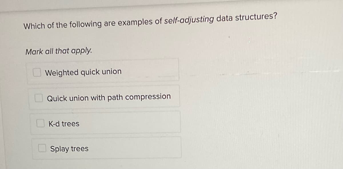 Which of the following are examples of self-adjusting data structures?
Mark all that apply.
U Weighted quick union
Quick union with path compression
K-d trees
O Splay trees
