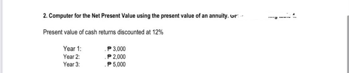 2. Computer for the Net Present Value using the present value of an annuity. Ge
Present value of cash returns discounted at 12%
Year 1:
Year 2:
Year 3:
P 3,000
P 2,000
P 5,000
***