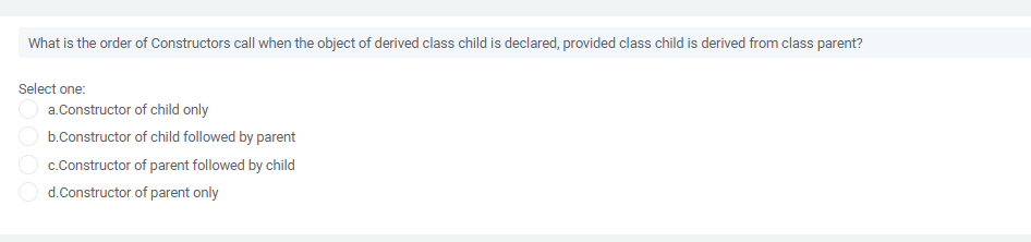 What is the order of Constructors call when the object of derived class child is declared, provided class child is derived from class parent?
Select one:
a.Constructor of child only
b.Constructor of child followed by parent
c.Constructor of parent followed by child
d.Constructor of parent only
