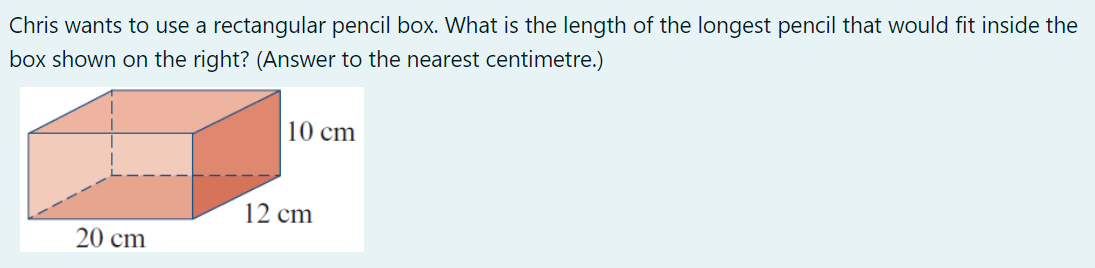 Chris wants to use a rectangular pencil box. What is the length of the longest pencil that would fit inside the
box shown on the right? (Answer to the nearest centimetre.)
20 cm
10 cm
12 cm