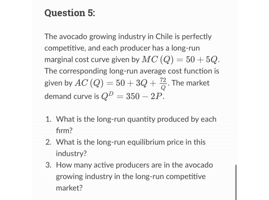 Question 5:
The avocado growing industry in Chile is perfectly
competitive, and each producer has a long-run
marginal cost curve given by MC (Q) = 50 +5Q.
The corresponding long-run average cost function is
given by AC (Q) = 50+3Q+72. The market
demand curve is QP = 350 - 2P.
1. What is the long-run quantity produced by each
firm?
2. What is the long-run equilibrium price in this
industry?
3. How many active producers are in the avocado
growing industry in the long-run competitive
market?
