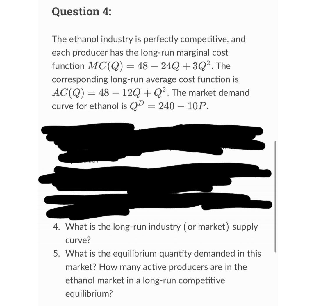 Question 4:
The ethanol industry is perfectly competitive, and
each producer has the long-run marginal cost
function MC(Q) = 48 - 24Q +3Q². The
corresponding long-run average cost function is
AC(Q) = 48 12Q+Q². The market demand
curve for ethanol is QP = 240 - 10P.
4. What is the long-run industry (or market) supply
curve?
5. What is the equilibrium quantity demanded in this
market? How many active producers are in the
ethanol market in a long-run competitive
equilibrium?