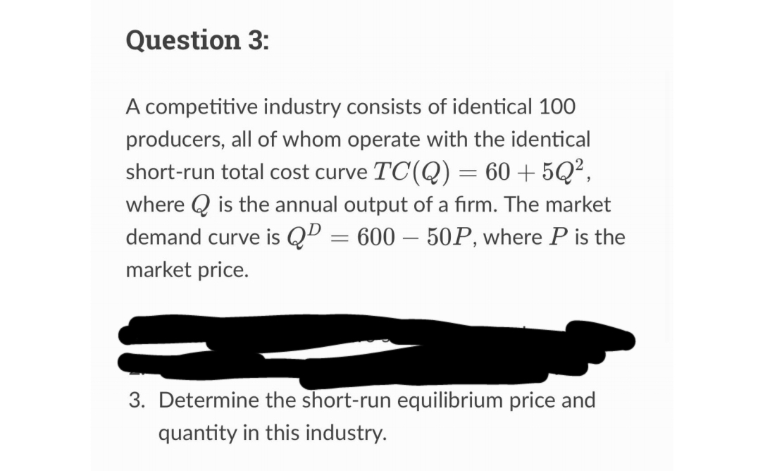 Question 3:
A competitive industry consists of identical 100
producers, all of whom operate with the identical
short-run total cost curve TC(Q) = 60+5Q²,
where is the annual output of a firm. The market
demand curve is Q² = 600 – 50P, where P is the
market price.
-
3. Determine the short-run equilibrium price and
quantity in this industry.