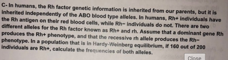 C-In humans, the Rh factor genetic information is inherited from our parents, but it is
inherited independently of the ABO blood type alleles. In humans, Rh+ individuals have
the Rh antigen on their red blood cells, while Rh- individuals do not. There are two b
different alleles for the Rh factor known as Rh+ and rh. Assume that a dominant gene Rh
produces the Rh+ phenotype, and that the recessive rh allele produces the Rh-
phenotype. In a population that is in Hardy-Weinberg equilibrium, if 160 out of 200
individuals are Rh+, calculate the frequencies of both alleles.
Close