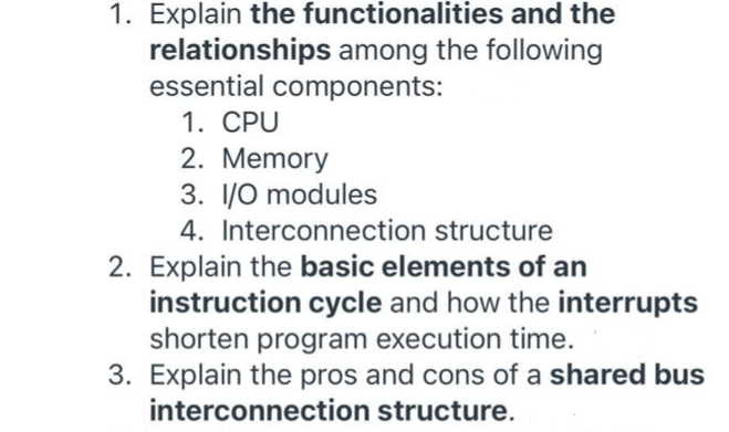 1. Explain the functionalities and the
relationships among the following
essential components:
1. CPU
2. Memory
3. 1/0 modules
4. Interconnection structure
2. Explain the basic elements of an
instruction cycle and how the interrupts
shorten program execution time.
3. Explain the pros and cons of a shared bus
interconnection structure.
