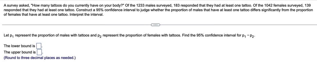 A survey asked, "How many tattoos do you currently have on your body?" Of the 1233 males surveyed, 183 responded that they had at least one tattoo. Of the 1042 females surveyed, 139
responded that they had at least one tattoo. Construct a 95% confidence interval to judge whether the proportion of males that have at least one tattoo differs significantly from the proportion
of females that have at least one tattoo. Interpret the interval.
Let p₁ represent the proportion of males with tattoos and p2 represent the proportion of females with tattoos. Find the 95% confidence interval for p₁-P2-
The lower bound is
The upper bound is
(Round to three decimal places as needed.)