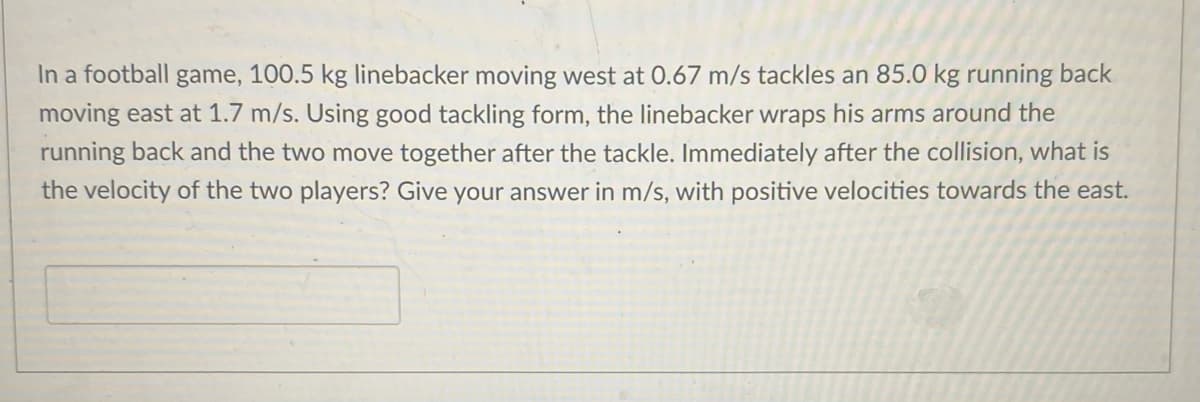 In a football game, 100.5 kg linebacker moving west at 0.67 m/s tackles an 85.0 kg running back
moving east at 1.7 m/s. Using good tackling form, the linebacker wraps his arms around the
running back and the two move together after the tackle. Immediately after the collision, what is
the velocity of the two players? Give your answer in m/s, with positive velocities towards the east.

