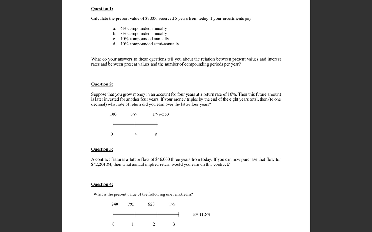 Question 1:
Calculate the present value of $5,000 received 5 years from today if your investments pay:
a.
6% compounded annually
b. 8% compounded annually
C.
10% compounded annually
d. 10% compounded semi-annually
What do your answers to these questions tell you about the relation between sent values and interest
rates and between present values and the number of compounding periods per year?
Question 2:
Suppose that you grow money in an account for four years at a return rate of 10%. Then this future amount
is later invested for another four years. If your money triples by the end of the eight years total, then (to one
decimal) what rate of return did you earn over the latter four years?
100
FV4
0
+
4
240
Question 3:
A contract features a future flow of $46,000 three years from today. If you can now purchase that flow for
$42,201.84, then what annual implied return would you earn on this contract?
ㅏ
0
Question 4:
What is the present value of the following uneven stream?
FV8=300
795
1
+
628
2
179
3
k= 11.5%