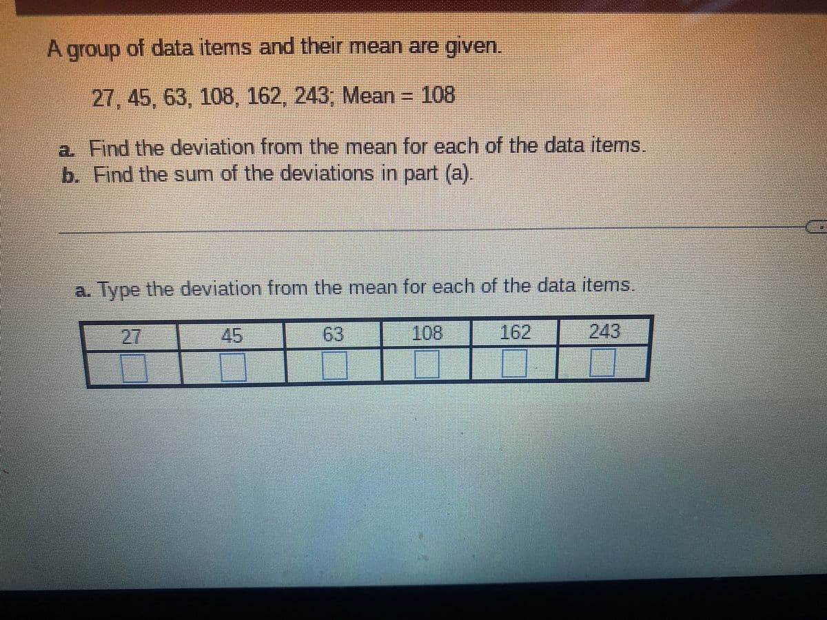 A group of data items and their mean are given.
27, 45, 63, 108, 162, 243, Mean = 108
a Find the deviation from the mean for each of the data items.
b. Find the sum of the deviations in part (a).
a. Type the deviation from the mean for each of the data items.
-27
45
63
108
162
243
