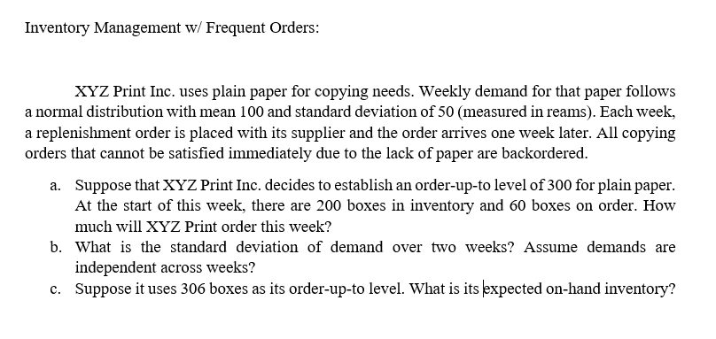 Inventory Management w/ Frequent Orders:
XYZ Print Inc. uses plain paper for copying needs. Weekly demand for that paper follows
a normal distribution with mean 100 and standard deviation of 50 (measured in reams). Each week,
a replenishment order is placed with its supplier and the order arrives one week later. All copying
orders that cannot be satisfied immediately due to the lack of paper are backordered.
a. Suppose that XYZ Print Inc. decides to establish an order-up-to level of 300 for plain paper.
At the start of this week, there are 200 boxes in inventory and 60 boxes on order. How
much will XYZ Print order this week?
b. What is the standard deviation of demand over two weeks? Assume demands are
independent across weeks?
c. Suppose it uses 306 boxes as its order-up-to level. What is its expected on-hand inventory?