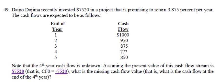 49. Daigo Dojima recently invested $7520 in a project that is promising to return 3.875 percent per year.
The cash flows are expected to be as follows:
End of
Year
1
2
3
4
5
Cash
Flow
$1000
950
875
???
850
Note that the 4th year cash flow is unknown. Assuming the present value of this cash flow stream is
$7520 (that is, CF0=-7520), what is the missing cash flow value (that is, what is the cash flow at the
end of the 4th year)?
