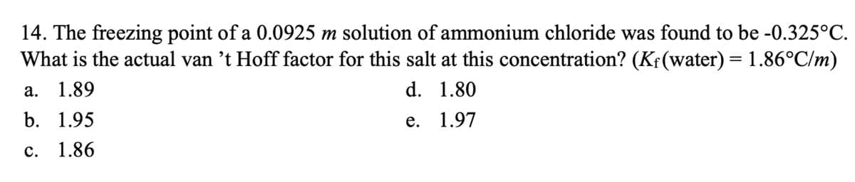 14. The freezing point of a 0.0925 m solution of ammonium chloride was found to be -0.325°C.
What is the actual van 't Hoff factor for this salt at this concentration? (Kf(water) = 1.86°C/m)
а. 1.89
d. 1.80
b. 1.95
е. 1.97
с.
1.86
