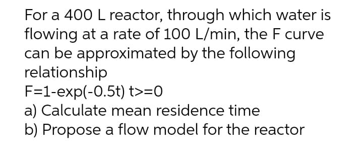 For a 400 L reactor, through which water is
flowing at a rate of 100 L/min, the F curve
can be approximated by the following
relationship
F=1-exp(-0.5t) t>=0
a) Calculate mean residence time
b) Propose a flow model for the reactor