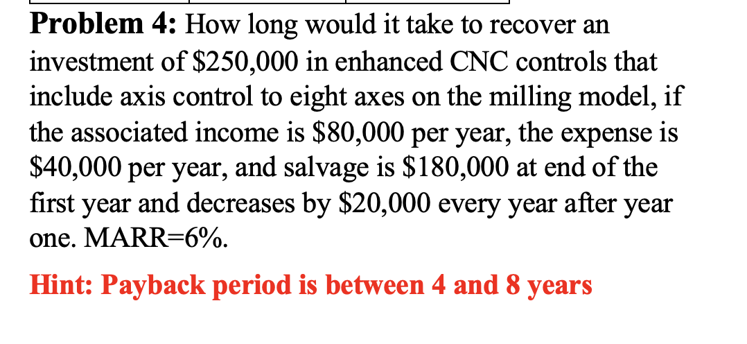 Problem 4: How long would it take to recover an
investment of $250,000 in enhanced CNC controls that
include axis control to eight axes on the milling model, if
the associated income is $80,000 per year, the expense is
$40,000 per year, and salvage is $180,000 at end of the
first year and decreases by $20,000 every year after year
one. MARR=6%.
Hint: Payback period is between 4 and 8 years