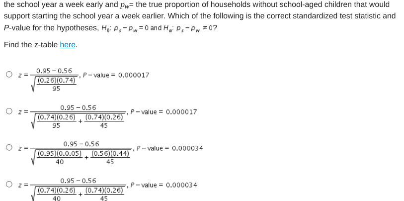 the school year a week early and pw= the true proportion of households without school-aged children that would
support starting the school year a week earlier. Which of the following is the correct standardized test statistic and
P-value for the hypotheses, H,: p,-Pw=0 and H, P,-Pw =0?
Find the z-table here.
0.95 – 0.56
(0.26)(0.74)
O =
P- value = 0.000017
95
0.95 - 0.56
O z=
,P- value = 0.000017
(0.74)(0.26) , (0.74)(0.26)
+
95
45
0.95 - 0.56
O z =
,P – value = 0.000034
(0.95)(0.0.05) (0.56)(0.44)
40
45
0.95 - 0.56
O z =
,P- value = 0.000034
(0.74)(0.26) , (0.74)(0.26)
40
45
