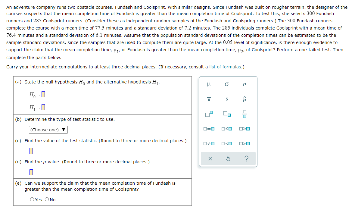 An adventure company runs two obstacle courses, Fundash and Coolsprint, with similar designs. Since Fundash was built on rougher terrain, the designer of the
courses suspects that the mean completion time of Fundash is greater than the mean completion time of Coolsprint. To test this, she selects 300 Fundash
runners and 285 Coolsprint runners. (Consider these as independent random samples of the Fundash and Coolspring runners.) The 300 Fundash runners
complete the course with a mean time of 77.5 minutes and a standard deviation of 7.2 minutes. The 285 individuals complete Coolsprint with a mean time of
76.4 minutes and a standard deviation of 6.1 minutes. Assume that the population standard deviations of the completion times can be estimated to be the
sample standard deviations, since the samples that are used to compute them are quite large. At the 0.05 level of significance, is there enough evidence to
support the claim that the mean completion time, μ₁, of Fundash is greater than the mean completion time, μ₂, of Coolsprint? Perform a one-tailed test. Then
complete the parts below.
Carry your intermediate computations to at least three decimal places. (If necessary, consult a list of formulas.)
(a) State the null hypothesis Ho and the alternative hypothesis H₁.
O
Ho :O
S
H₁ :0
U₂
(b) Determine the type of test statistic to use.
(Choose one) ▼
(c) Find the value of the test statistic. (Round to three or more decimal places.)
(d) Find the p-value. (Round to three or more decimal places.)
(e) Can we support the claim that the mean completion time of Fundash is
greater than the mean completion time of Coolsprint?
O Yes O No
3
|x
||
0=0
ロロ
X
OSO
O
Р
<Q
00
OZO
□ <ロ O>0
3
?