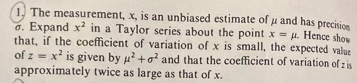 precision
1. The measurement, x, is an unbiased estimate of u and has
o. Expand x2 in a Taylor series about the point x = μ. Hence show
that, if the coefficient of variation of x is small, the expected value
of z = x² is given by u²+o² and that the coefficient of variation of z is
approximately twice as large as that of x.