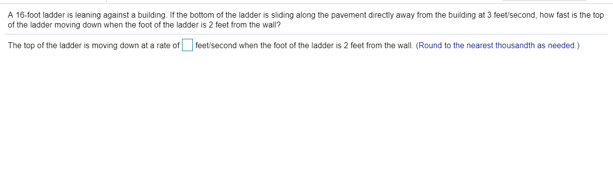 A 16-foot ladder is leaning against a building. If the bottom of the ladder is sliding along the pavement directly away from the building at 3 feet/second, how fast is the top
of the ladder moving down when the foot of the ladder is 2 feet from the wall?
The top of the ladder is moving down at a rate of feet/second when the foot of the ladder is 2 feet from the wall. (Round to the nearest thousandth as needed.)
