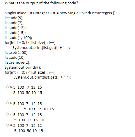 What is the output of the following code?
SinglelLinkedList<Integer> list = new SingleLinkedList<Integer>();
list.add(5);
list.add(7);
list.add(12);
list.add(15);
list.add(1, 100);
for(int i = 0; i < list.size(); i++)
System.out.print(list.get(i) + " ");
list.set(2, 50);
list.add(10)
list.remove(2);
System.out.printIn();
for(int i = 0; i < list.size(); i++)
System.out.print(list.get(i) + " ");
O a.5 100 7 12 15
5 100 50 10 15
O b.5 100 7 12 15
5 100 12 10 15
c. 5 100 7 12 15
5 100 12 15 10
d. 5 100 7 15 12
5 100 50 10 15
