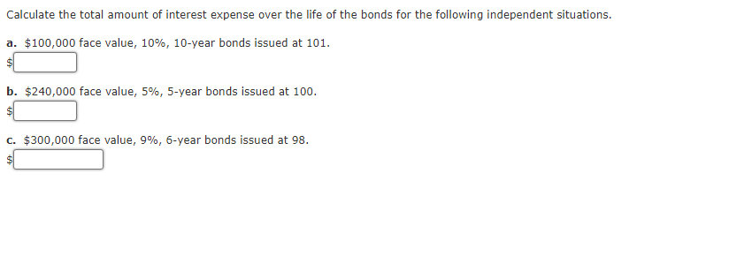 Calculate the total amount of interest expense over the life of the bonds for the following independent situations.
a. $100,000 face value, 10%, 10-year bonds issued at 101.
$
b. $240,000 face value, 5%, 5-year bonds issued at 100.
$
c. $300,000 face value, 9%, 6-year bonds issued at 98.