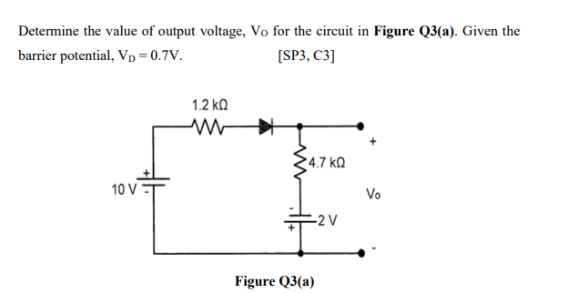 Determine the value of output voltage, Vo for the circuit in Figure Q3(a). Given the
barrier potential, Vp = 0.7V.
[SP3, C3]
1.2 ko
4.7 ko
10 V
Vo
-2 V
Figure Q3(a)
