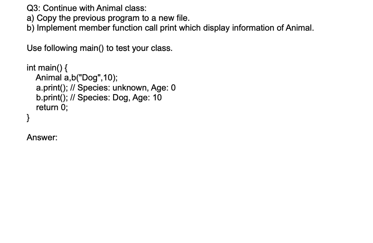 Q3: Continue with Animal class:
a) Copy the previous program to a new file.
b) Implement member function call print which display information of Animal.
Use following main() to test your class.
int main() {
Animal a,b("Dog",10);
a.print(); // Species: unknown, Age: 0
b.print(); // Species: Dog, Age: 10
return 0;
}
Answer:
