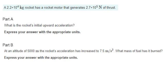 A 2.2×104 kg rocket has a rocket motor that generates 2.7×105 N of thrust.
Part A
What is the rocket's initial upward acceleration?
Express your answer with the appropriate units.
Part B
At an altitude of 5000 m the rocket's acceleration has increased to 7.5 m/s². What mass of fuel has it burned?
Express your answer with the appropriate units.