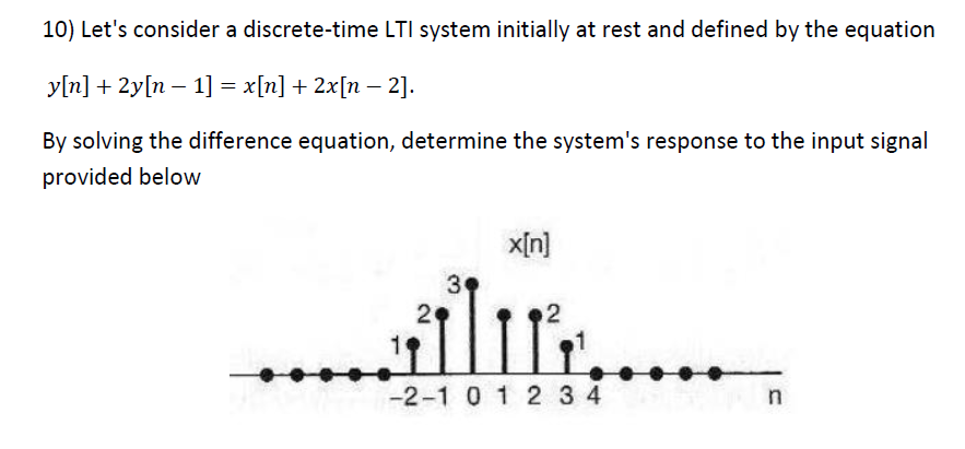 10) Let's consider a discrete-time LTI system initially at rest and defined by the equation
y[n] + 2y[n − 1] = x[n] + 2x[n − 2].
By solving the difference equation, determine the system's response to the input signal
provided below
x[n]
3
2
alu
ܙ
-2-1 0 1 234
..
n