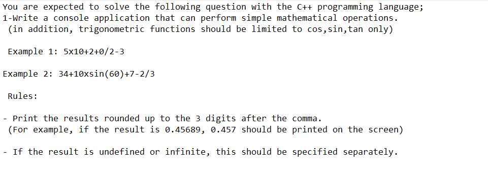 You are expected to solve the following question with the C++ programming language;
1-Write a console application that can perform simple mathematical operations.
(in addition, trigonometric functions should be limited to cos, sin, tan only)
Example 1: 5x10+2+0/2-3
Example 2: 34+10xsin (60)+7-2/3
Rules:
-
Print the results rounded up to the 3 digits after the comma.
(For example, if the result is 0.45689, 0.457 should be printed on the screen)
- If the result is undefined or infinite, this should be specified separately.