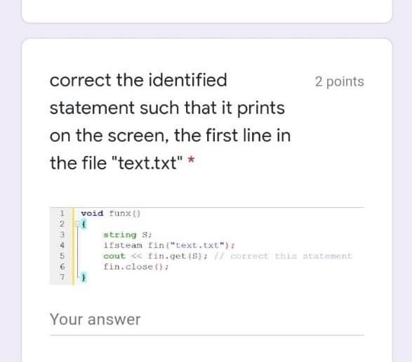 correct the identified
2 points
statement such that it prints
on the screen, the first line in
the file "text.txt" *
void funx ()
3
string S;
ifsteam fin ("text.txt");
cout <« fin.get (S); // correct this statement
fin.close ();
4
Your answer

