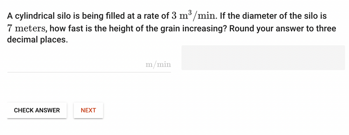 A cylindrical silo is being filled at a rate of 3 m³/min. If the diameter of the silo is
7 meters, how fast is the height of the grain increasing? Round your answer to three
decimal places.
CHECK ANSWER
NEXT
m/min
