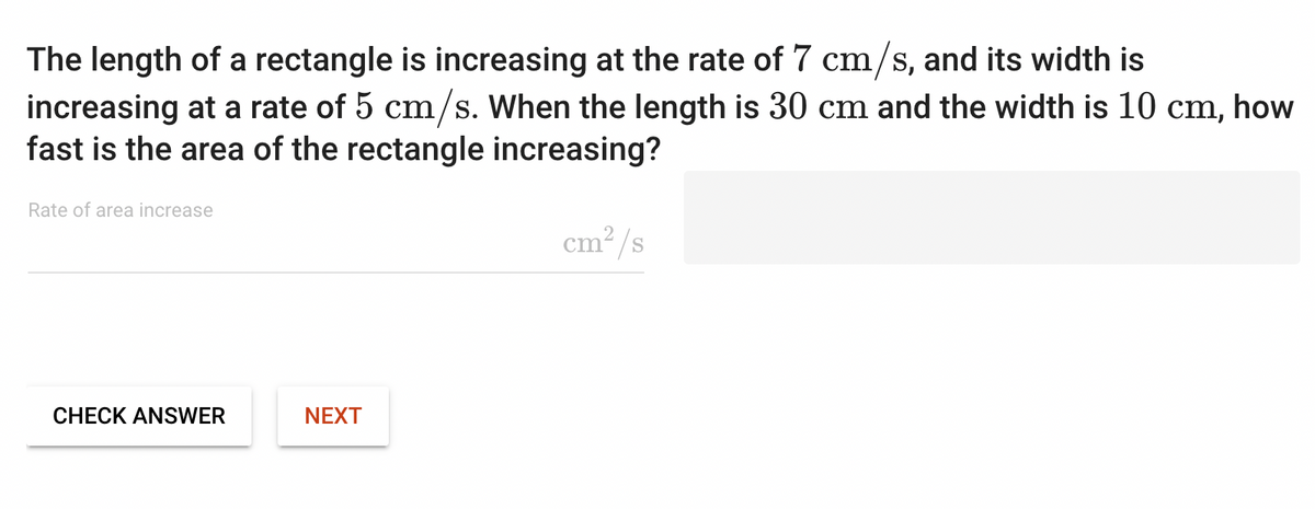 The length of a rectangle is increasing at the rate of 7 cm/s, and its width is
increasing at a rate of 5 cm/s. When the length is 30 cm and the width is 10 cm, how
fast is the area of the rectangle increasing?
Rate of area increase
CHECK ANSWER
NEXT
cm²/s