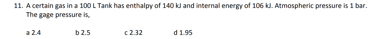 11. A certain gas in a 100 L Tank has enthalpy of 140 kJ and internal energy of 106 kJ. Atmospheric pressure is 1 bar.
The gage pressure is,
a 2.4
b 2.5
c 2.32
d 1.95