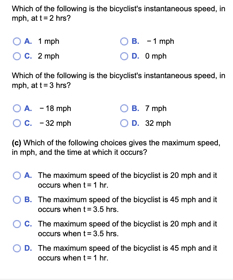 Which of the following is the bicyclist's instantaneous speed, in
mph, at t = 2 hrs?
O A. 1 mph
OC. 2 mph
O B.
B.
OD.
O A. - 18 mph
O C. -32 mph
- 1 mph
0 mph
Which of the following is the bicyclist's instantaneous speed, in
mph, at t = 3 hrs?
B. 7 mph
OD. 32 mph
(c) Which of the following choices gives the maximum speed,
in mph, and the time at which it occurs?
A. The maximum speed of the bicyclist is 20 mph and it
occurs when t = 1 hr.
B. The maximum speed of the bicyclist is 45 mph and it
occurs when t = 3.5 hrs.
C. The maximum speed of the bicyclist is 20 mph and it
occurs when t = 3.5 hrs.
OD. The maximum speed of the bicyclist is 45 mph and it
occurs when t = 1 hr.