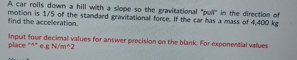 A car rolls down a hill with a slope so the gravitational "pull" in the direction of
motion is 1/5 of the standard gravitational force. If the car has a mass of 4,400 kg
find the acceleration.
Input four decimal values for answer precision on the blank. For exponential values
place "A"
e.g N/m^2
Your
