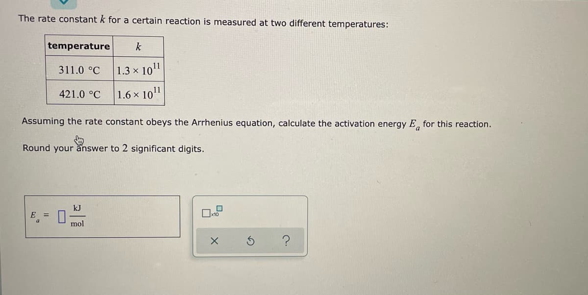 The rate constant k for a certain reaction is measured at two different temperatures:
temperature
k
311.0 °C
1.3 x 10¹1
421.0 °C
1.6 x 1011
Assuming the rate constant obeys the Arrhenius equation, calculate the activation energy E for this reaction.
Round your answer to 2 significant digits.
kJ
E =
x10
mol
X
?